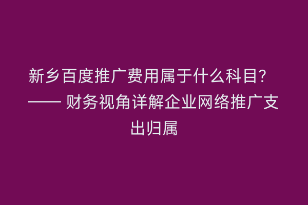 新乡百度推广费用属于什么科目? —— 财务视角详解企业网络推广支出归属