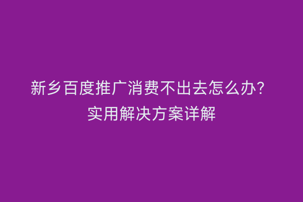 新乡百度推广消费不出去怎么办?实用解决方案详解