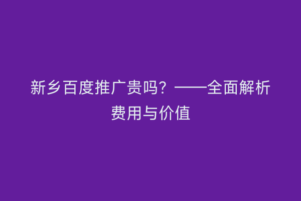 新乡百度推广贵吗?——全面解析费用与价值