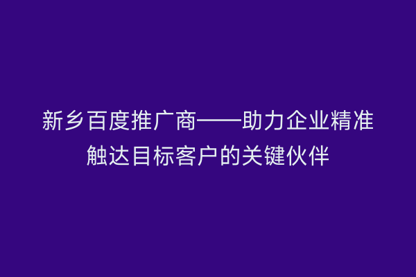新乡百度推广商——助力企业精准触达目标客户的关键伙伴