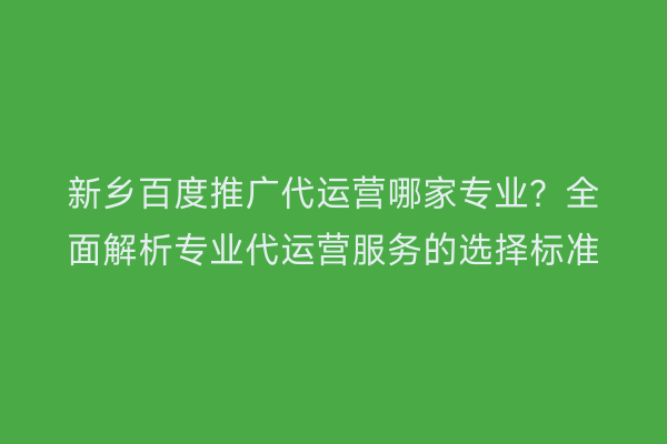 新乡百度推广代运营哪家专业?全面解析专业代运营服务的选择标准