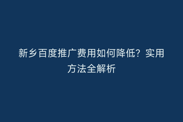 新乡百度推广费用如何降低？实用方法全解析