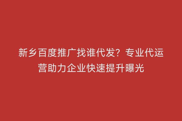 新乡百度推广找谁代发？专业代运营助力企业快速提升曝光
