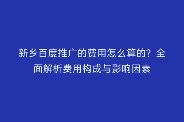 新乡百度推广的费用怎么算的？全面解析费用构成与影响因素