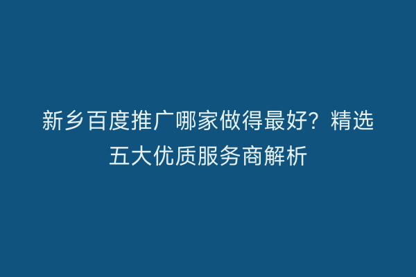新乡百度推广哪家做得最好？精选五大优质服务商解析