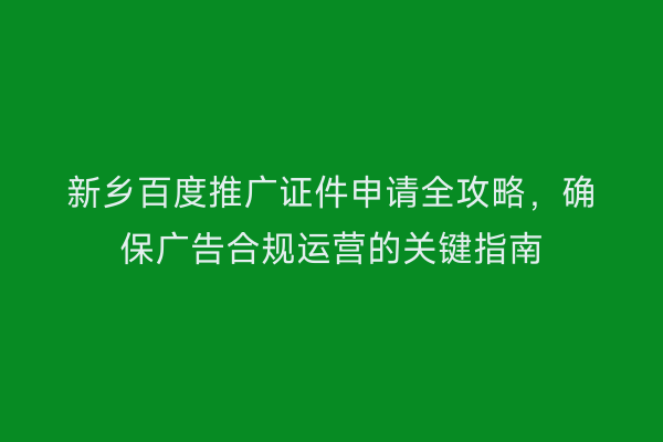 新乡百度推广证件申请全攻略,确保广告合规运营的关键指南