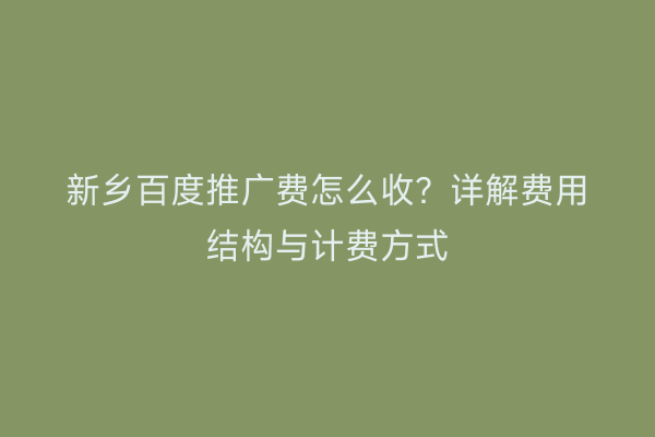 新乡百度推广费怎么收?详解费用结构与计费方式