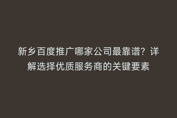 新乡百度推广哪家公司最靠谱?详解选择优质服务商的关键要素