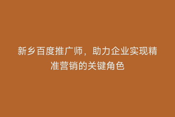 新乡百度推广师,助力企业实现精准营销的关键角色