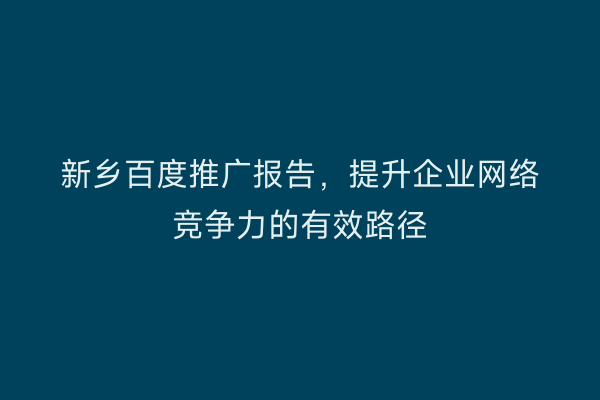 新乡百度推广报告,提升企业网络竞争力的有效路径