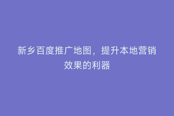 新乡百度推广地图,提升本地营销效果的利器