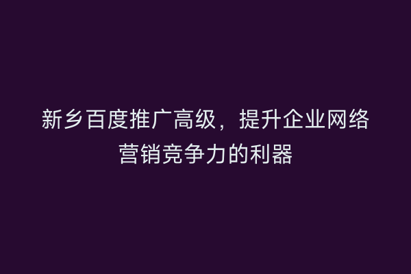 新乡百度推广高级，提升企业网络营销竞争力的利器
