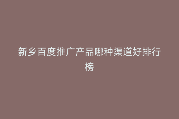 新乡百度推广产品哪种渠道好排行榜