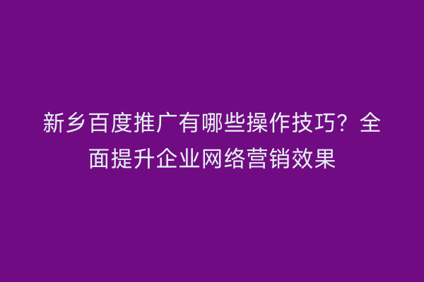 新乡百度推广有哪些操作技巧?全面提升企业网络营销效果