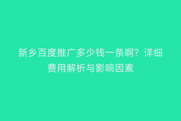新乡百度推广多少钱一条啊？详细费用解析与影响因素