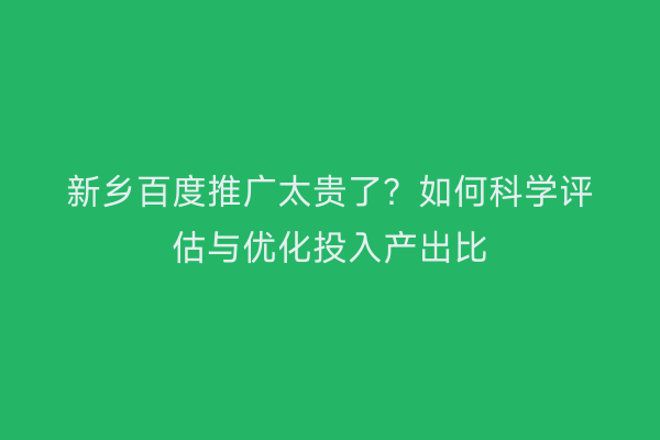 新乡百度推广太贵了?如何科学评估与优化投入产出比