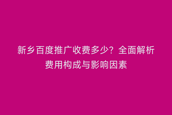 新乡百度推广收费多少?全面解析费用构成与影响因素