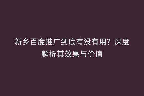新乡百度推广到底有没有用？深度解析其效果与价值