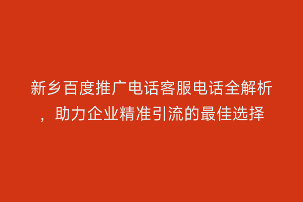 新乡百度推广电话客服电话全解析，助力企业精准引流的最佳选择
