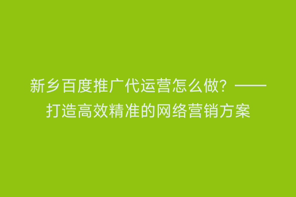 新乡百度推广代运营怎么做?——打造高效精准的网络营销方案