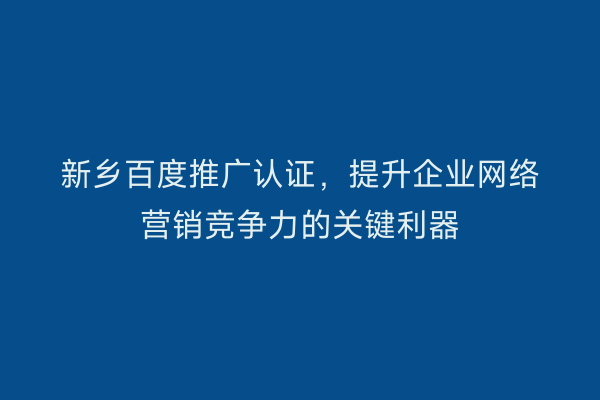 新乡百度推广认证，提升企业网络营销竞争力的关键利器