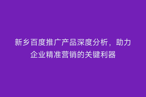 新乡百度推广产品深度分析,助力企业精准营销的关键利器