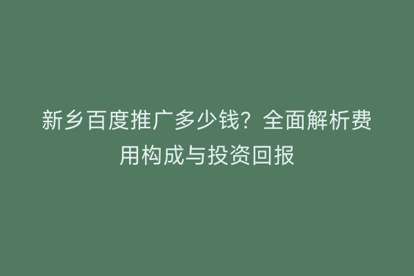 新乡百度推广多少钱？全面解析费用构成与投资回报