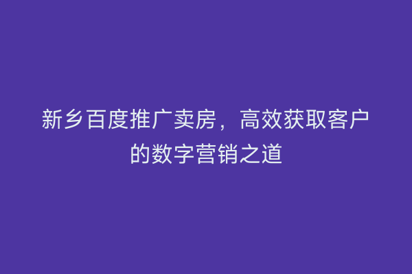 新乡百度推广卖房,高效获取客户的数字营销之道
