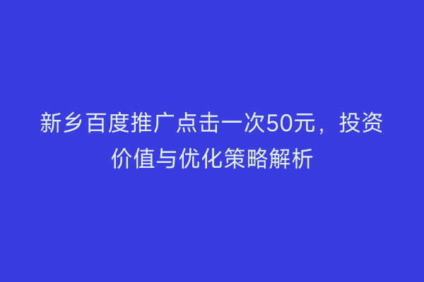 新乡百度推广点击一次50元，投资价值与优化策略解析