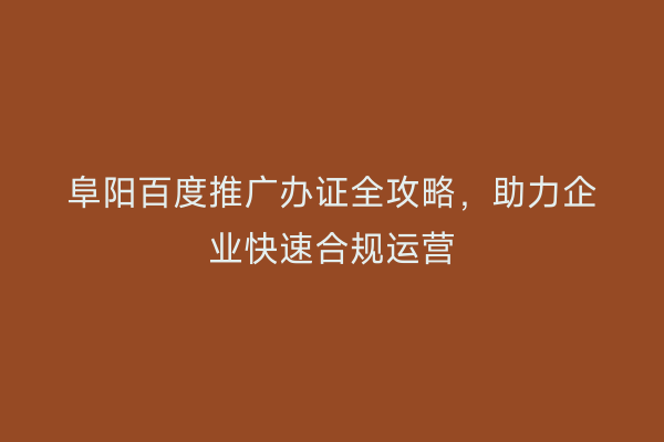 阜阳百度推广办证全攻略,助力企业快速合规运营