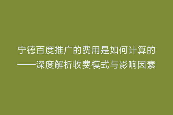 宁德百度推广的费用是如何计算的——深度解析收费模式与影响因素