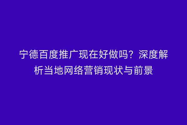 宁德百度推广现在好做吗?深度解析当地网络营销现状与前景