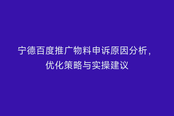 宁德百度推广物料申诉原因分析,优化策略与实操建议