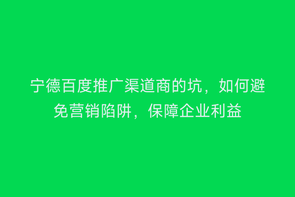 宁德百度推广渠道商的坑,如何避免营销陷阱,保障企业利益