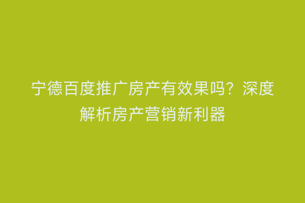 宁德百度推广房产有效果吗?深度解析房产营销新利器