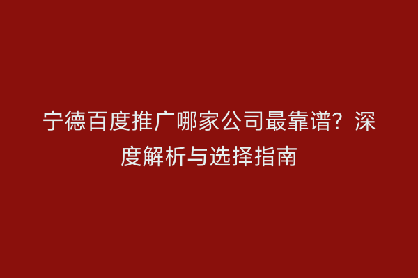 宁德百度推广哪家公司最靠谱？深度解析与选择指南