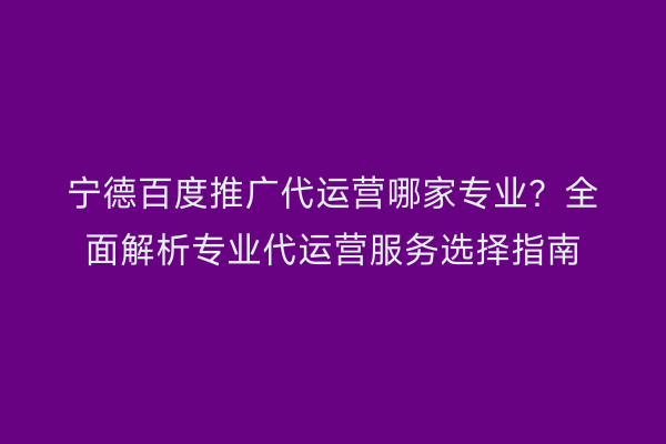 宁德百度推广代运营哪家专业?全面解析专业代运营服务选择指南