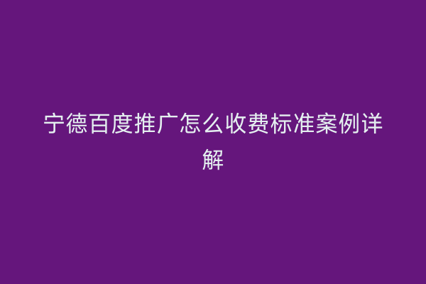 宁德百度推广怎么收费标准案例详解