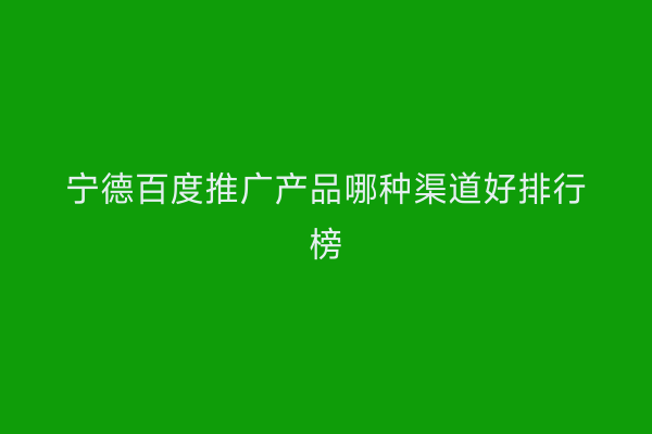 宁德百度推广产品哪种渠道好排行榜