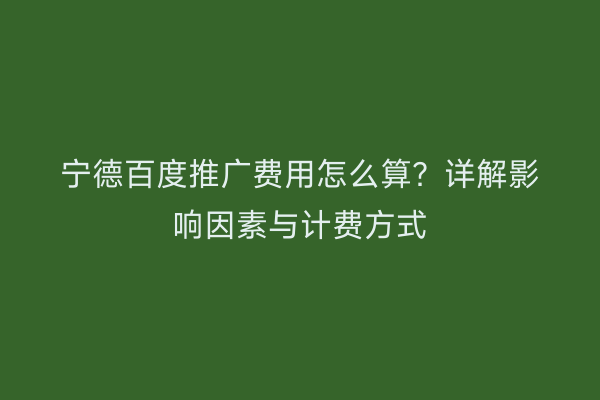 宁德百度推广费用怎么算?详解影响因素与计费方式
