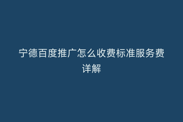 宁德百度推广怎么收费标准服务费详解