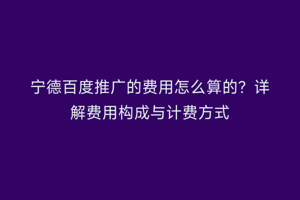宁德百度推广的费用怎么算的?详解费用构成与计费方式