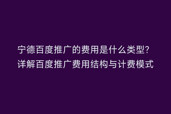 宁德百度推广的费用是什么类型?详解百度推广费用结构与计费模式