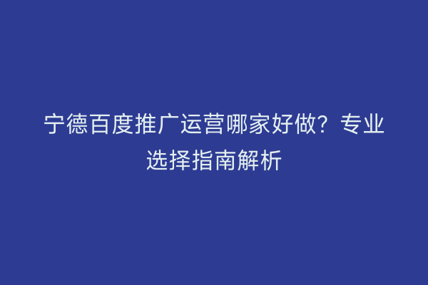 宁德百度推广运营哪家好做?专业选择指南解析
