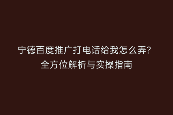 宁德百度推广打电话给我怎么弄?全方位解析与实操指南