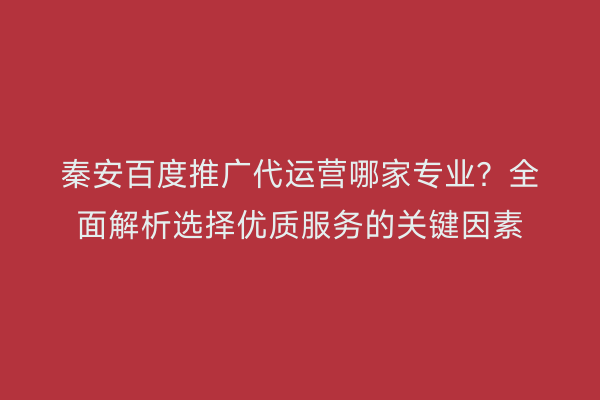 秦安百度推广代运营哪家专业?全面解析选择优质服务的关键因素
