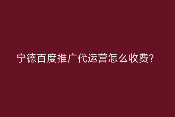 宁德百度推广代运营怎么收费?