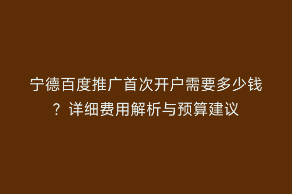 宁德百度推广首次开户需要多少钱?详细费用解析与预算建议