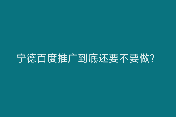 宁德百度推广到底还要不要做?