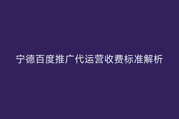 宁德百度推广代运营收费标准解析